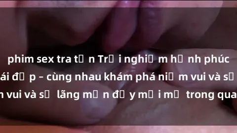 phim sex tra tấn Trải nghiệm hạnh phúc khi làm tình với gái đẹp – cùng nhau khám phá niềm vui và sự lãng mạn đầy mới mẻ trong quan hệ của bạn.