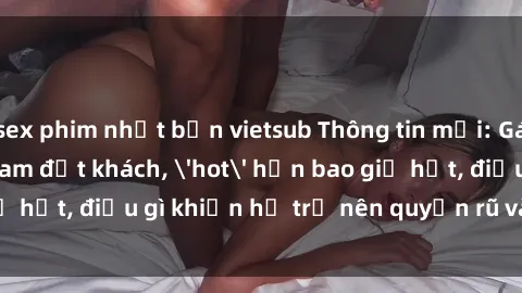 sex phim nhật bản vietsub Thông tin mới: Gái call girl Việt Nam đắt khách, 'hot' hơn bao giờ hết, điều gì khiến họ trở nên quyến rũ và đáng chú ý?