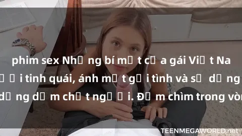 phim sex Những bí mật của gái Việt Nam dâm đãng: Nụ cười tinh quái, ánh mắt gợi tình và sự dụng dẫm chết người. Đắm chìm trong vòng xoay đam mê!