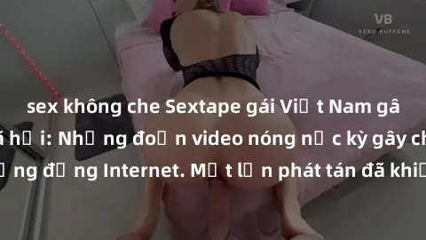 sex không che Sextape gái Việt Nam gây sốt trên mạng xã hội: Những đoạn video nóng nực kỳ gây chấn động cộng đồng Internet. Một lần phát tán đã khiến người xem không thể rời mắt.