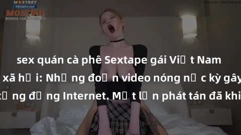 sex quán cà phê Sextape gái Việt Nam gây sốt trên mạng xã hội: Những đoạn video nóng nực kỳ gây chấn động cộng đồng Internet. Một lần phát tán đã khiến người xem không thể rời mắt.