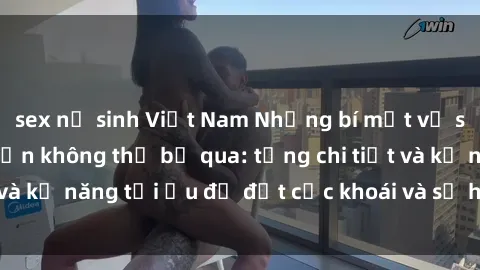 sex nữ sinh Việt Nam Những bí mật về sex người lớn mà bạn không thể bỏ qua: từng chi tiết và kỹ năng tối ưu để đạt cực khoái và sự hài lòng tối đa.