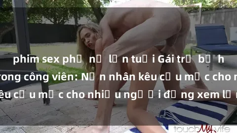 phim sex phụ nữ lớn tuổi Gái trẻ bị hiếp dâm bạo lực trong công viên: Nạn nhân kêu cứu mặc cho nhiều người đứng xem lạnh lùng