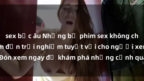 sex bắc âu Những bộ phim sex không che HD đỉnh cao, đem đến trải nghiệm tuyệt vời cho người xem.Đón xem ngay để khám phá những cảnh quay đẹp mắt và kích thích.