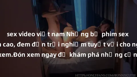 sex video việt nam Những bộ phim sex không che HD đỉnh cao, đem đến trải nghiệm tuyệt vời cho người xem.Đón xem ngay để khám phá những cảnh quay đẹp mắt và kích thích.