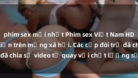 phim sex mới nhất Phim sex Việt Nam HD ngày càng phổ biến trên mạng xã hội. Các cặp đôi trẻ đã chia sẻ video tự quay với chất lượng sắc nét, gợi cảm.