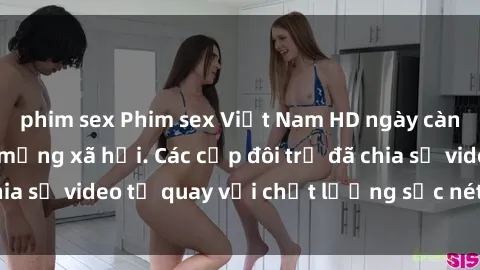 phim sex Phim sex Việt Nam HD ngày càng phổ biến trên mạng xã hội. Các cặp đôi trẻ đã chia sẻ video tự quay với chất lượng sắc nét, gợi cảm.