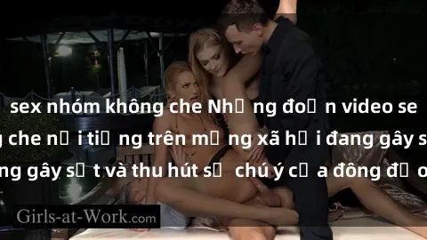 sex nhóm không che Những đoạn video sex Việt Nam không che nổi tiếng trên mạng xã hội đang gây sốt và thu hút sự chú ý của đông đảo người xem.