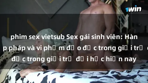 phim sex vietsub Sex gái sinh viên: Hành vi gấu không hợp pháp và vi phạm đạo đức trong giới trẻ đại học hiện nay