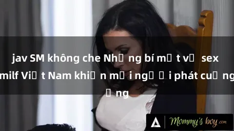 jav SM không che Những bí mật về sex milf Việt Nam khiến mọi người phát cuồng