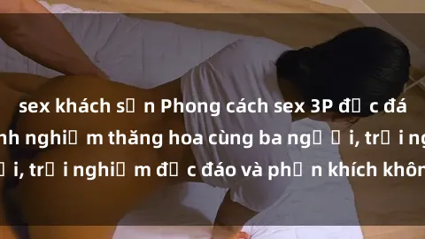sex khách sạn Phong cách sex 3P độc đáo tại Việt Nam: Kinh nghiệm thăng hoa cùng ba người, trải nghiệm độc đáo và phấn khích không thể bỏ lỡ!
