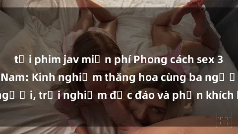 tải phim jav miễn phí Phong cách sex 3P độc đáo tại Việt Nam: Kinh nghiệm thăng hoa cùng ba người, trải nghiệm độc đáo và phấn khích không thể bỏ lỡ!