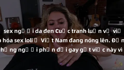 sex người da đen Cuộc tranh luận về việc có nên hợp pháp hóa sex loli ở Việt Nam đang nóng lên. Đồng thời, cũng có những người phản đối gay gắt việc này vì lo ngại về tác động tiêu cực lên trẻ em và x