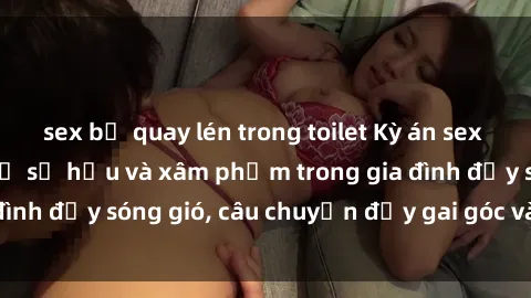 sex bị quay lén trong toilet Kỳ án sex mẹ con Việt Nam: Sự sở hữu và xâm phạm trong gia đình đầy sóng gió, câu chuyện đầy gai góc và đau lòng.