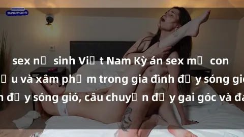 sex nữ sinh Việt Nam Kỳ án sex mẹ con Việt Nam: Sự sở hữu và xâm phạm trong gia đình đầy sóng gió, câu chuyện đầy gai góc và đau lòng.