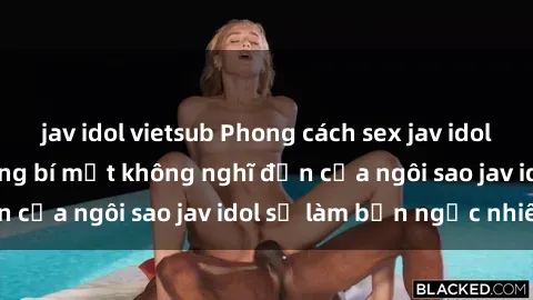 jav idol vietsub Phong cách sex jav idol siêu hấp dẫn: Những bí mật không nghĩ đến của ngôi sao jav idol sẽ làm bạn ngạc nhiên!