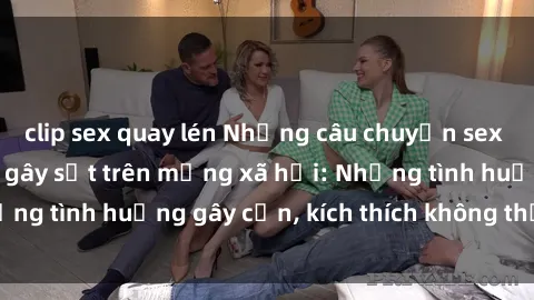 clip sex quay lén Những câu chuyện sex sinh viên Việt Nam gây sốt trên mạng xã hội: Những tình huống gây cấn, kích thích không thể bỏ qua