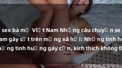 sex bà mẹ Việt Nam Những câu chuyện sex sinh viên Việt Nam gây sốt trên mạng xã hội: Những tình huống gây cấn, kích thích không thể bỏ qua