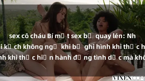sex cô cháu Bí mật sex bị quay lén: Những hậu quả và bi kịch không ngờ khi bị ghi hình khi thực hiện hành động tình dục mà không biết.
