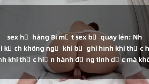 sex họ hàng Bí mật sex bị quay lén: Những hậu quả và bi kịch không ngờ khi bị ghi hình khi thực hiện hành động tình dục mà không biết.