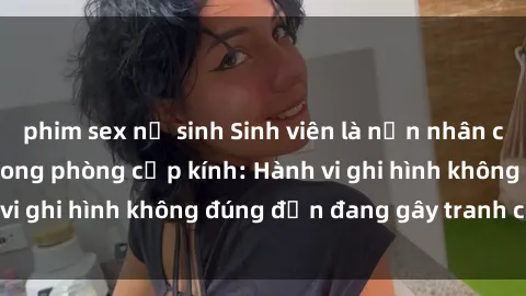 phim sex nữ sinh Sinh viên là nạn nhân của video quay lén trong phòng cấp kính: Hành vi ghi hình không đúng đắn đang gây tranh cãi lớn