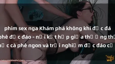 phim sex nga Khám phá không khí độc đáo tại sex quán cà phê độc đáo - nơi kết hợp giữa thưởng thức cà phê ngon và trải nghiệm độc đáo của không gian sex shop.