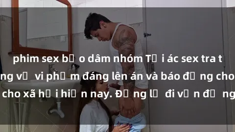 phim sex bạo dâm nhóm Tội ác sex tra tấn Việt Nam: những vụ vi phạm đáng lên án và báo động cho xã hội hiện nay. Đừng lờ đi vấn đề nghiêm trọng này!