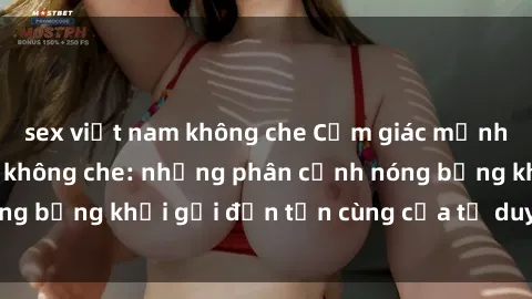 sex việt nam không che Cảm giác mạnh mẽ với sex BDSM không che: những phân cảnh nóng bỏng khơi gợi đến tận cùng của tư duy và cơ thể.