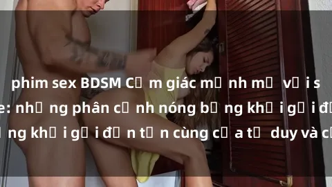 phim sex BDSM Cảm giác mạnh mẽ với sex BDSM không che: những phân cảnh nóng bỏng khơi gợi đến tận cùng của tư duy và cơ thể.