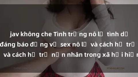 jav không che Tình trạng nô lệ tình dục: Những thực tế đáng báo động về sex nô lệ và cách hỗ trợ nạn nhân trong xã hội hiện nay