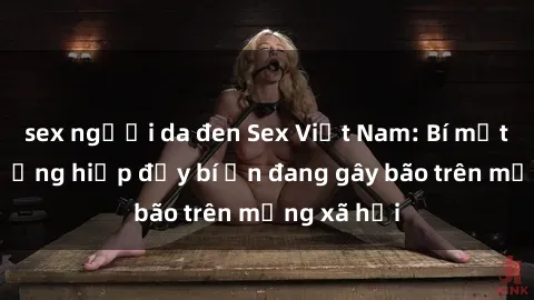 sex người da đen Sex Việt Nam: Bí mật về vụ cưỡng hiếp đầy bí ẩn đang gây bão trên mạng xã hội