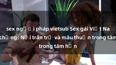 sex người pháp vietsub Sex gái Việt Nam có chồng: Nỗi trăn trở và mâu thuẫn trong tâm hồn