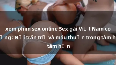 xem phim sex online Sex gái Việt Nam có chồng: Nỗi trăn trở và mâu thuẫn trong tâm hồn