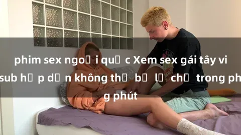 phim sex ngoại quốc Xem sex gái tây vietsub hấp dẫn không thể bỏ lỡ chỉ trong phút