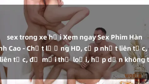sex trong xe hơi Xem ngay Sex Phim Hàn Quốc Vietsub Đỉnh Cao - Chất lượng HD, cập nhật liên tục, đủ mọi thể loại, hấp dẫn không thể bỏ qua!