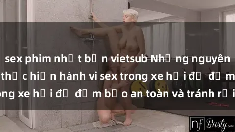 sex phim nhật bản vietsub Những nguyên tắc cần nhớ khi thực hiện hành vi sex trong xe hơi để đảm bảo an toàn và tránh rủi ro.