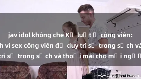 jav idol không che Kỷ luật ở công viên: Chấn chỉnh hành vi sex công viên để duy trì sự trong sạch và thoải mái cho mọi người.