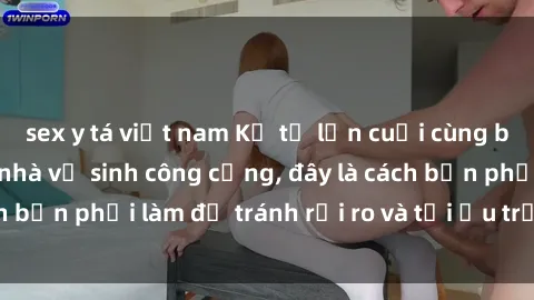 sex y tá việt nam Kể từ lần cuối cùng bạn thực hành sex nhà vệ sinh công cộng, đây là cách bạn phải làm để tránh rủi ro và tối ưu trải nghiệm.