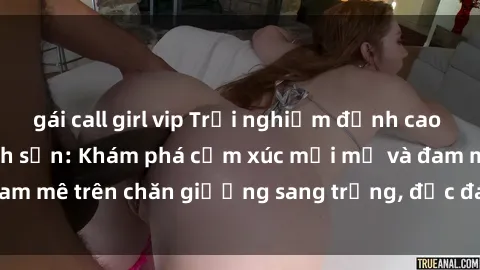 gái call girl vip Trải nghiệm đỉnh cao tình yêu tại sex khách sạn: Khám phá cảm xúc mới mẻ và đam mê trên chăn giường sang trọng, độc đáo, không giới hạn.