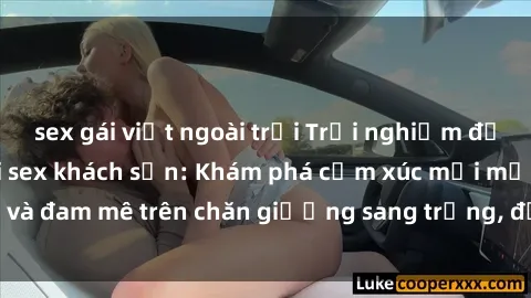 sex gái việt ngoài trời Trải nghiệm đỉnh cao tình yêu tại sex khách sạn: Khám phá cảm xúc mới mẻ và đam mê trên chăn giường sang trọng, độc đáo, không giới hạn.