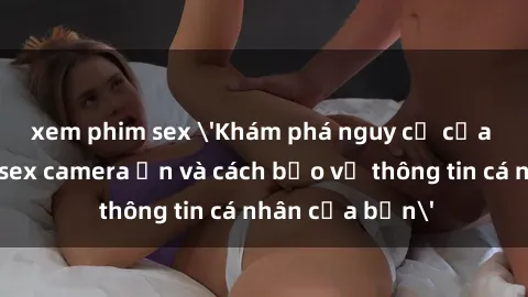 xem phim sex 'Khám phá nguy cơ của việc sử dụng sex camera ẩn và cách bảo vệ thông tin cá nhân của bạn'