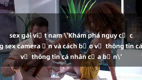 sex gái việt nam 'Khám phá nguy cơ của việc sử dụng sex camera ẩn và cách bảo vệ thông tin cá nhân của bạn'