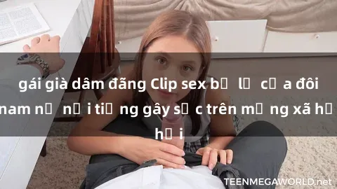 gái già dâm đãng Clip sex bị lộ của đôi nam nữ nổi tiếng gây sốc trên mạng xã hội