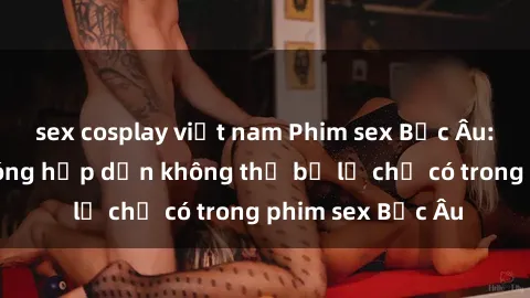 sex cosplay việt nam Phim sex Bắc Âu: Những cảnh nóng hấp dẫn không thể bỏ lỡ chỉ có trong phim sex Bắc Âu