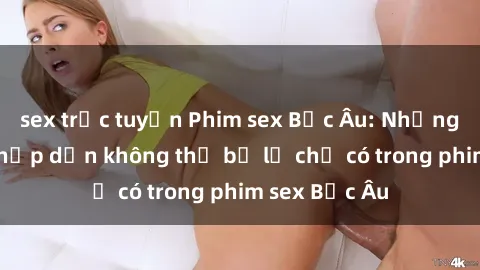 sex trực tuyến Phim sex Bắc Âu: Những cảnh nóng hấp dẫn không thể bỏ lỡ chỉ có trong phim sex Bắc Âu