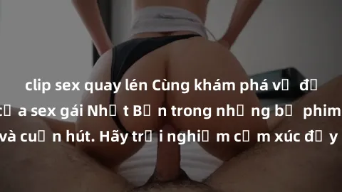 clip sex quay lén Cùng khám phá vẻ đẹp và sức gợi cảm của sex gái Nhật Bản trong những bộ phim đầy nghệ thuật và cuốn hút. Hãy trải nghiệm cảm xúc đầy mới mẻ và sống động từ những cảnh quay tinh tế và