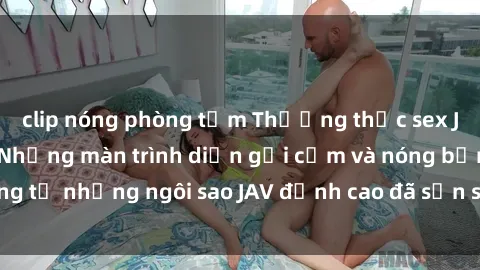 clip nóng phòng tắm Thưởng thức sex JAV idol miễn phí: Những màn trình diễn gợi cảm và nóng bỏng từ những ngôi sao JAV đỉnh cao đã sẵn sàng để bạn khám phá.