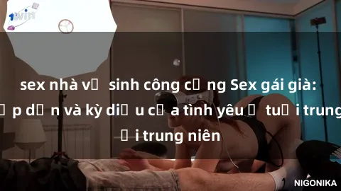 sex nhà vệ sinh công cộng Sex gái già: Sự hấp dẫn và kỳ diệu của tình yêu ở tuổi trung niên