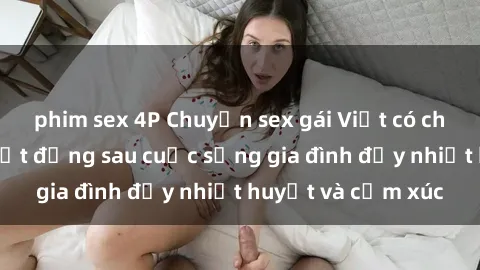 phim sex 4P Chuyện sex gái Việt có chồng: Những bí mật đằng sau cuộc sống gia đình đầy nhiệt huyết và cảm xúc