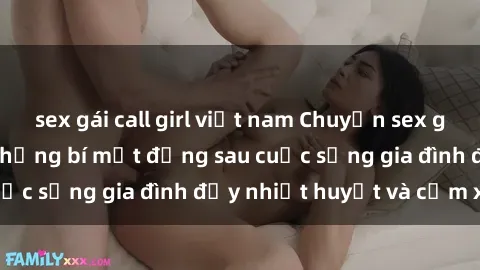 sex gái call girl việt nam Chuyện sex gái Việt có chồng: Những bí mật đằng sau cuộc sống gia đình đầy nhiệt huyết và cảm xúc